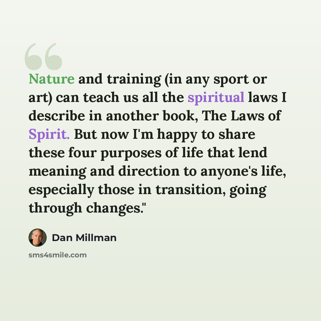 “Nature and training (in any sport or art) can teach us all the spiritual laws I describe in another book, The Laws of Spirit. But now I'm happy to share these four purposes of life that lend meaning and direction to anyone's life, especially those in transition, going through changes."” quote by Dan Millman