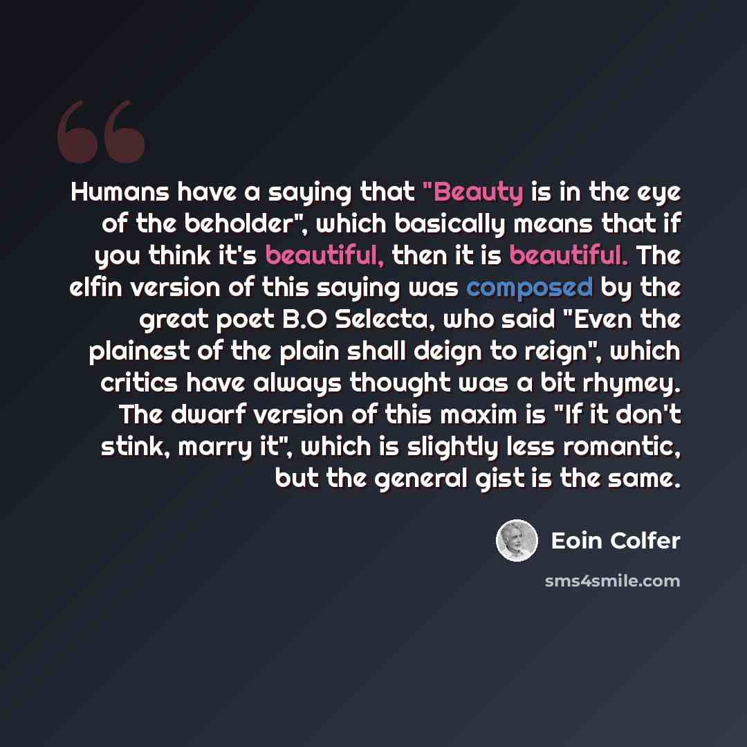 “Humans have a saying that "Beauty is in the eye of the beholder", which basically means that if you think it's beautiful, then it is beautiful. The elfin version of this saying was composed by the great poet B.O Selecta, who said "Even the plainest of the plain shall deign to reign", which critics…” quote by Eoin Colfer