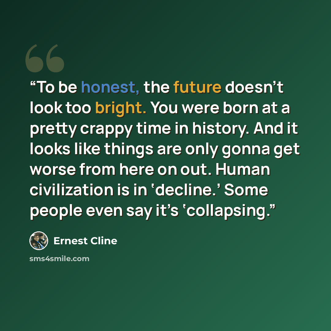 “To be honest, the future doesn’t look too bright. You were born at a pretty crappy time in history. And it looks like things are only gonna get worse from here on out. Human civilization is in ‘decline.’ Some people even say it’s ‘collapsing.” quote by Ernest Cline