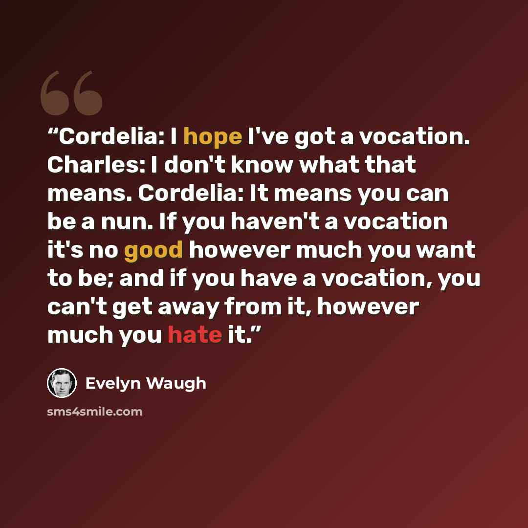 “Cordelia: I hope I've got a vocation. Charles: I don't know what that means. Cordelia: It means you can be a nun. If you haven't a vocation it's no good however much you want to be; and if you have a vocation, you can't get away from it, however much you hate it.” quote by Evelyn Waugh