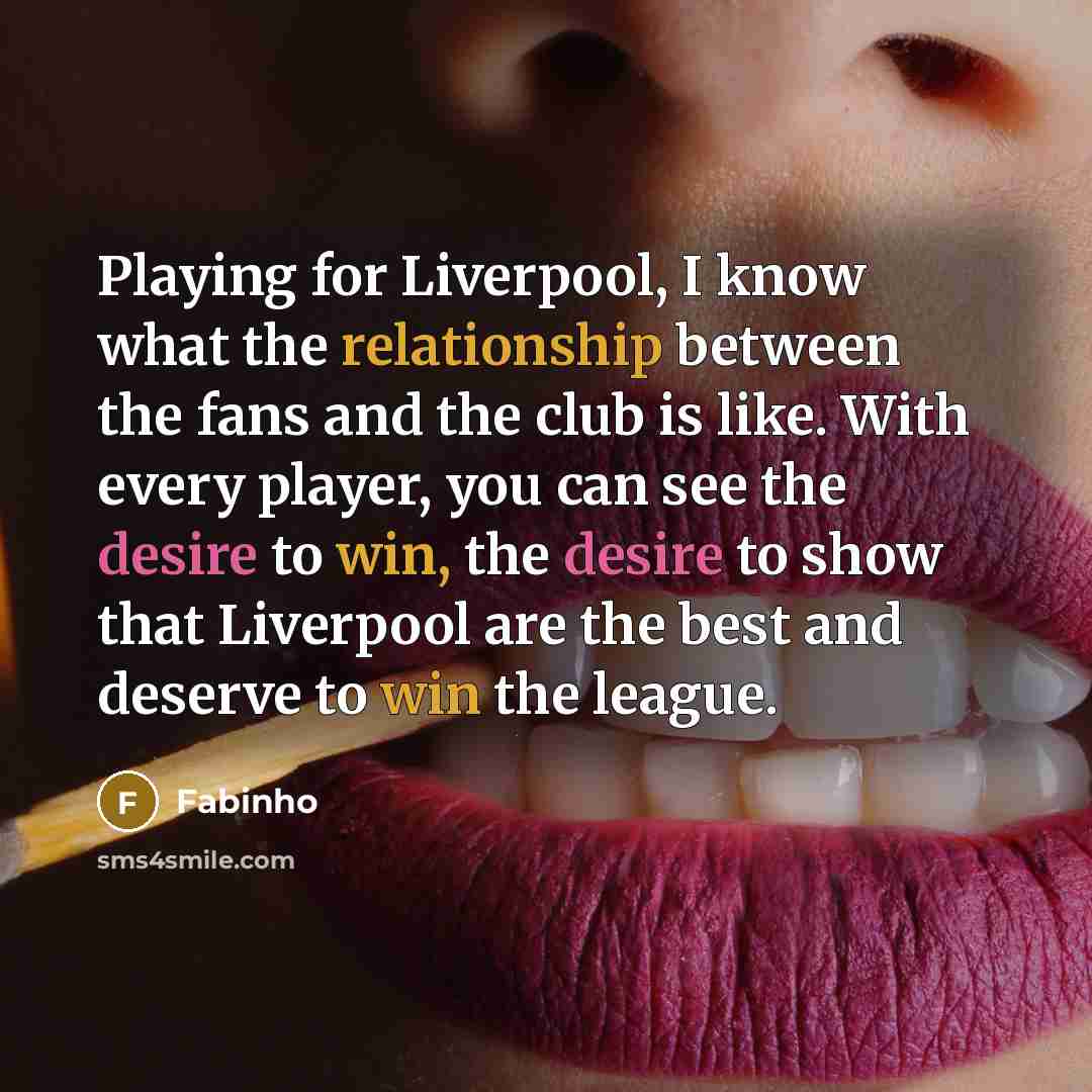 “Playing for Liverpool, I know what the relationship between the fans and the club is like. With every player, you can see the desire to win, the desire to show that Liverpool are the best and deserve to win the league.” quote by Fabinho