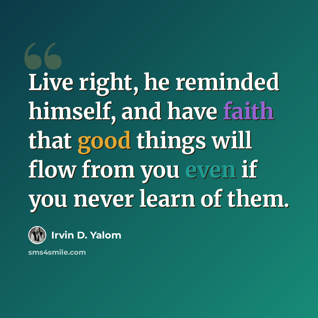 “Live right, he reminded himself, and have faith that good things will flow from you even if you never learn of them.” quote by Irvin D. Yalom