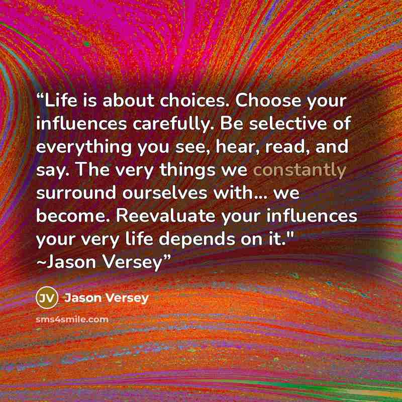 “Life is about choices. Choose your influences carefully. Be selective of everything you see, hear, read, and say. The very things we constantly surround ourselves with... we become. Reevaluate your influences your very life depends on it." ~Jason Versey” quote by Jason Versey