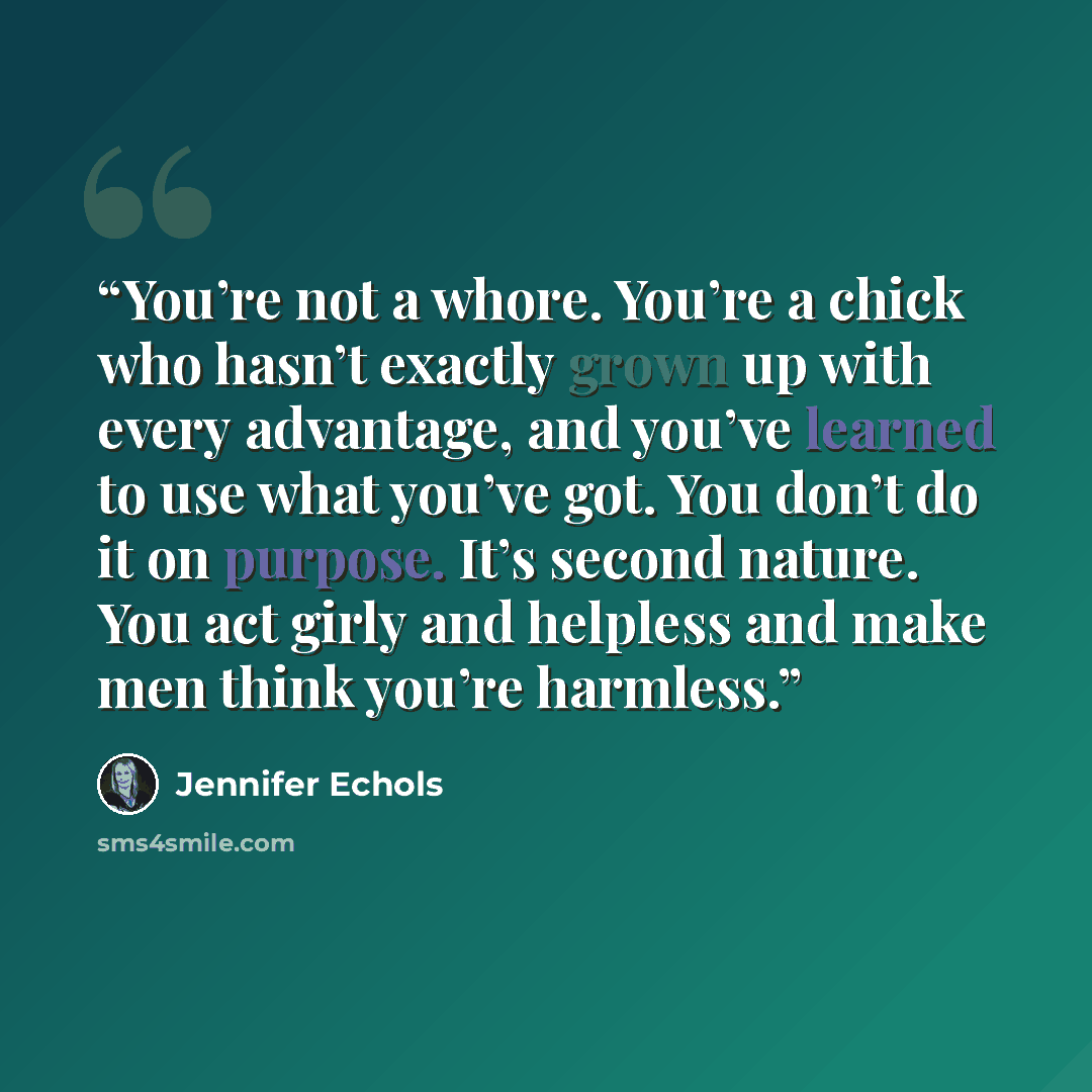 “You’re not a whore. You’re a chick who hasn’t exactly grown up with every advantage, and you’ve learned to use what you’ve got. You don’t do it on purpose. It’s second nature. You act girly and helpless and make men think you’re harmless.” quote by Jennifer Echols