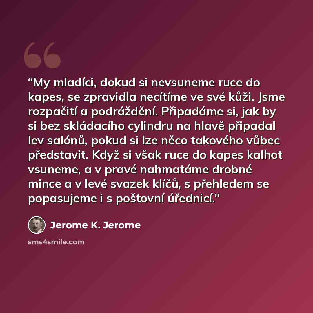 “My mladíci, dokud si nevsuneme ruce do kapes, se zpravidla necítíme ve své kůži. Jsme rozpačití a podráždění. Připadáme si, jak by si bez skládacího cylindru na hlavě připadal lev salónů, pokud si lze něco takového vůbec představit. Když si však ruce do kapes kalhot vsuneme, a v pravé nahmatáme…” quote by Jerome K. Jerome