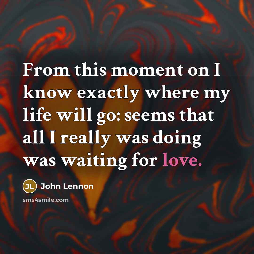 “From this moment on I know exactly where my life will go: seems that all I really was doing was waiting for love.” quote by John Lennon