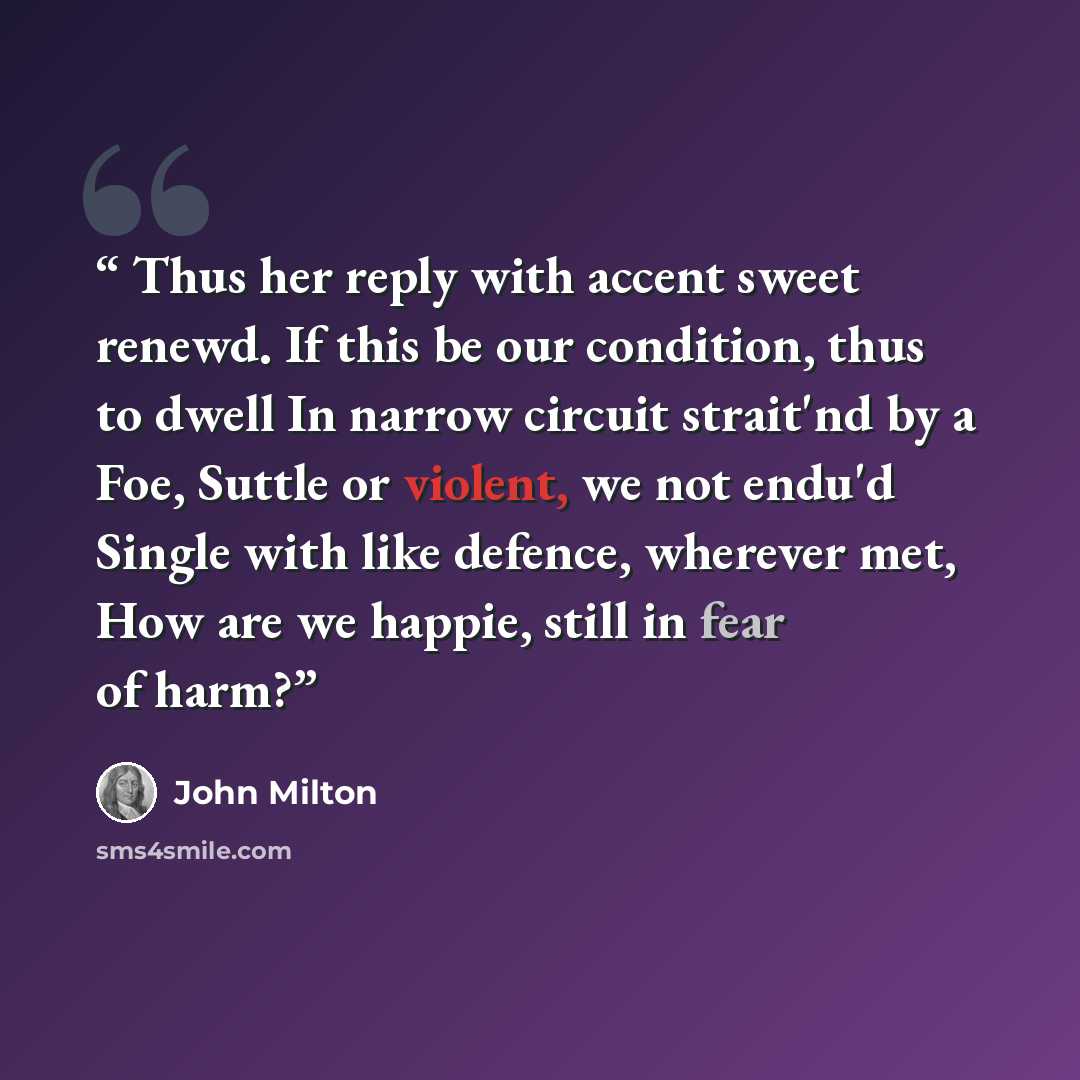 “Thus her reply with accent sweet renewd. If this be our condition, thus to dwell In narrow circuit strait'nd by a Foe, Suttle or violent, we not endu'd Single with like defence, wherever met, How are we happie, still in fear of harm?” quote by John Milton