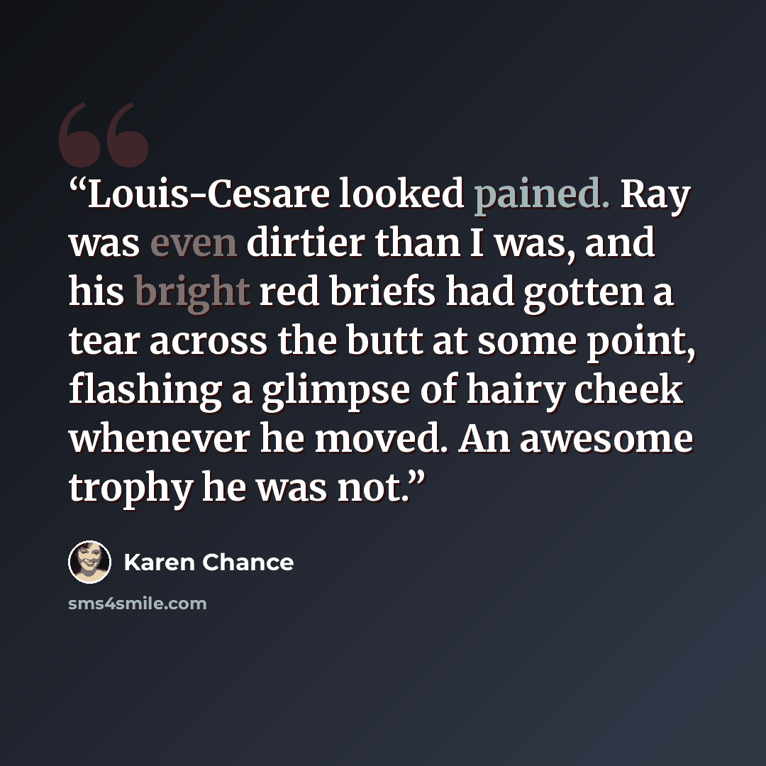 “Louis-Cesare looked pained. Ray was even dirtier than I was, and his bright red briefs had gotten a tear across the butt at some point, flashing a glimpse of hairy cheek whenever he moved. An awesome trophy he was not.” quote by Karen Chance