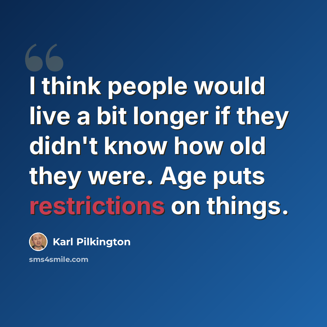 “I think people would live a bit longer if they didn't know how old they were. Age puts restrictions on things.” quote by Karl Pilkington