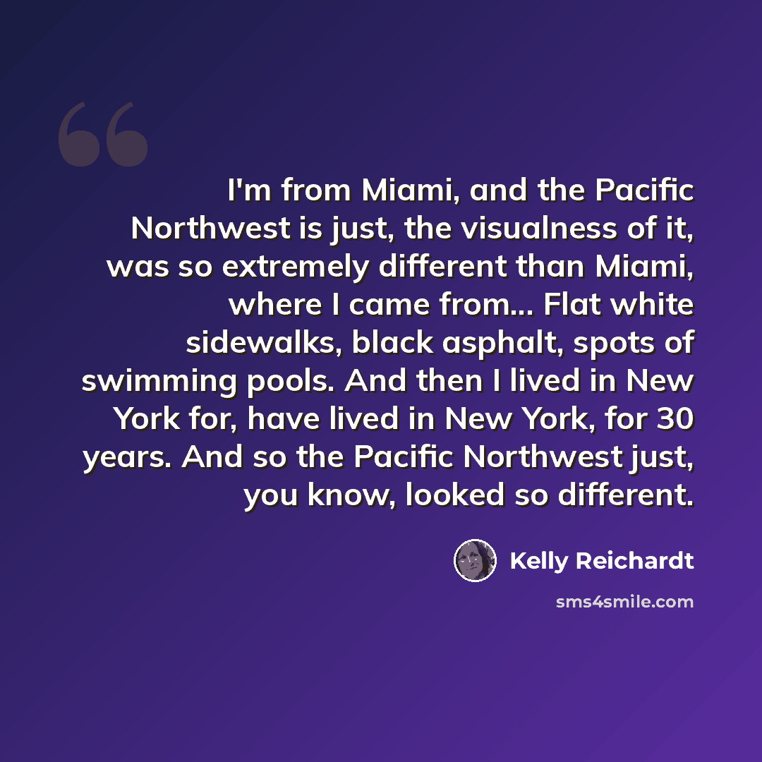 “I'm from Miami, and the Pacific Northwest is just, the visualness of it, was so extremely different than Miami, where I came from... Flat white sidewalks, black asphalt, spots of swimming pools. And then I lived in New York for, have lived in New York, for 30 years. And so the Pacific Northwest…” quote by Kelly Reichardt