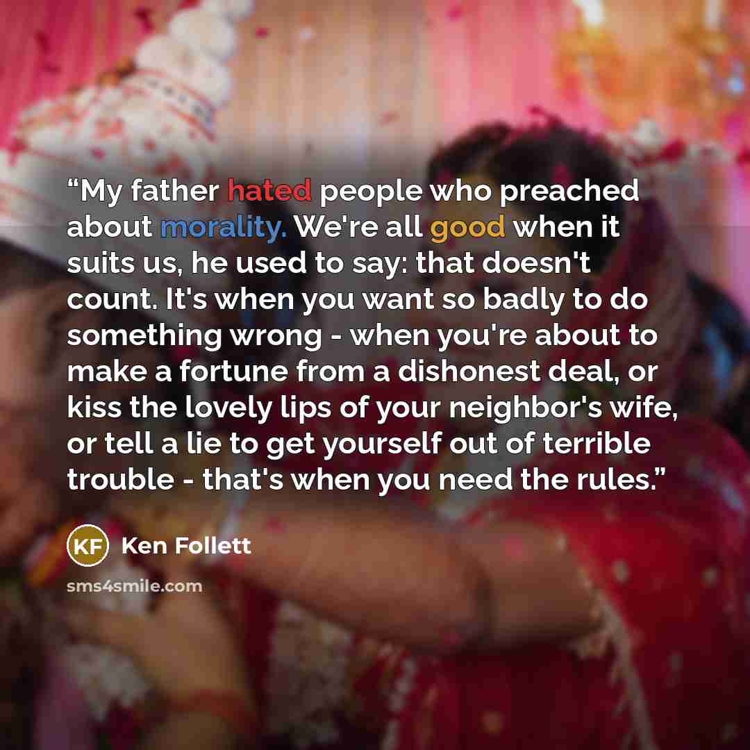 “My father hated people who preached about morality. We're all good when it suits us, he used to say: that doesn't count. It's when you want so badly to do something wrong - when you're about to make a fortune from a dishonest deal, or kiss the lovely lips of your neighbor's wife, or tell a lie to…” quote by Ken Follett
