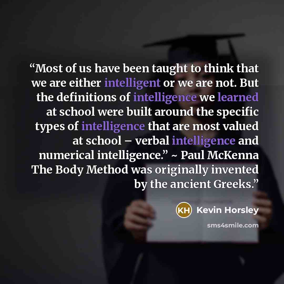“Most of us have been taught to think that we are either intelligent or we are not. But the definitions of intelligence we learned at school were built around the specific types of intelligence that are most valued at school – verbal intelligence and numerical intelligence.” ~ Paul McKenna The Body…” quote by Kevin Horsley
