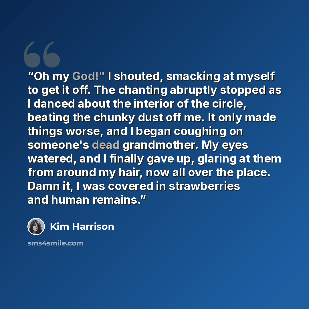 “Oh my God!" I shouted, smacking at myself to get it off. The chanting abruptly stopped as I danced about the interior of the circle, beating the chunky dust off me. It only made things worse, and I began coughing on someone's dead grandmother. My eyes watered, and I finally gave up, glaring at…” quote by Kim Harrison