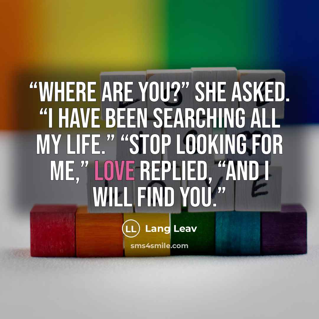 “Where are you?” She asked. “I have been searching all my life.” “Stop looking for me,” Love replied, “and I will find you.” quote by Lang Leav