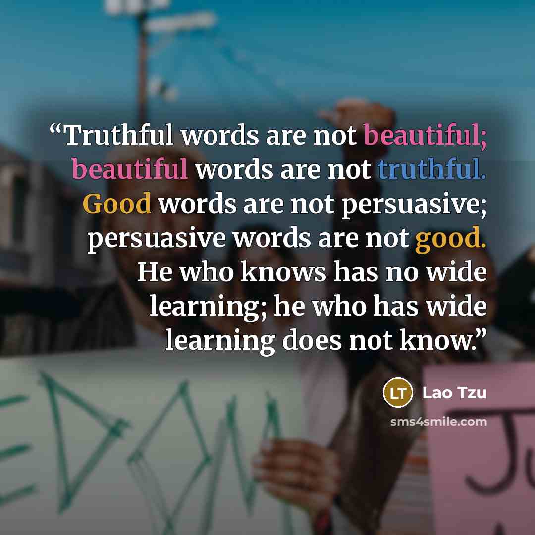 “Truthful words are not beautiful; beautiful words are not truthful. Good words are not persuasive; persuasive words are not good. He who knows has no wide learning; he who has wide learning does not know.” quote by Lao Tzu