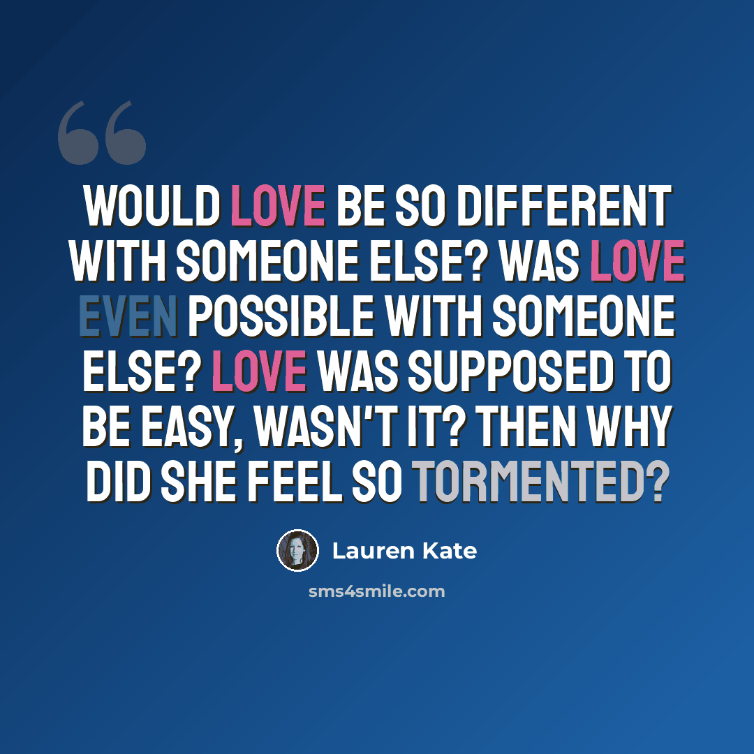 “Would love be so different with someone else? Was love even possible with someone else? Love was supposed to be easy, wasn't it? Then why did she feel so tormented?” quote by Lauren Kate