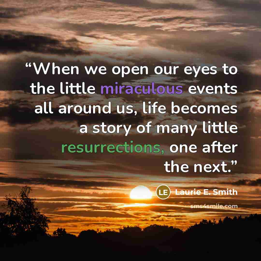“When we open our eyes to the little miraculous events all around us, life becomes a story of many little resurrections, one after the next.” quote by Laurie E. Smith