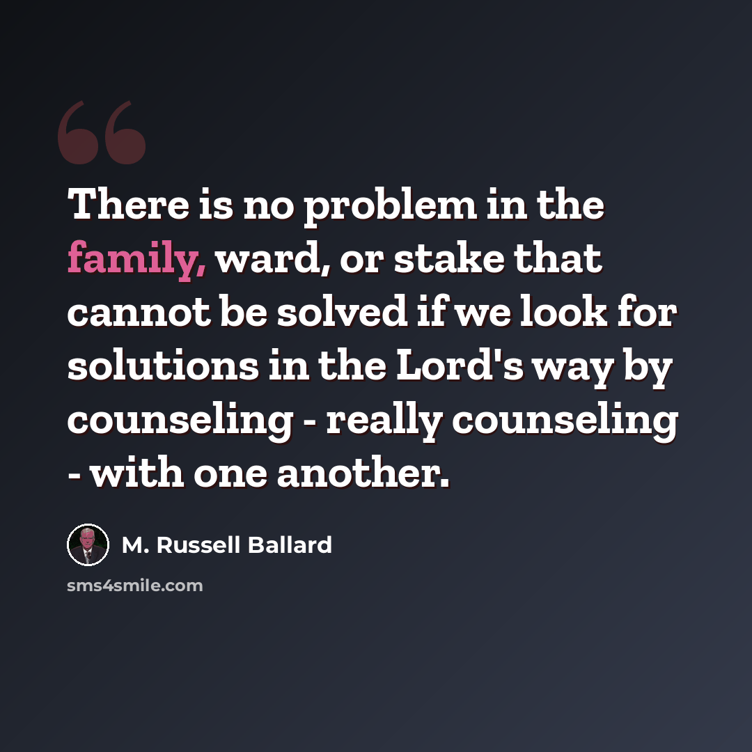 “There is no problem in the family, ward, or stake that cannot be solved if we look for solutions in the Lord's way by counseling - really counseling - with one another.” quote by M. Russell Ballard