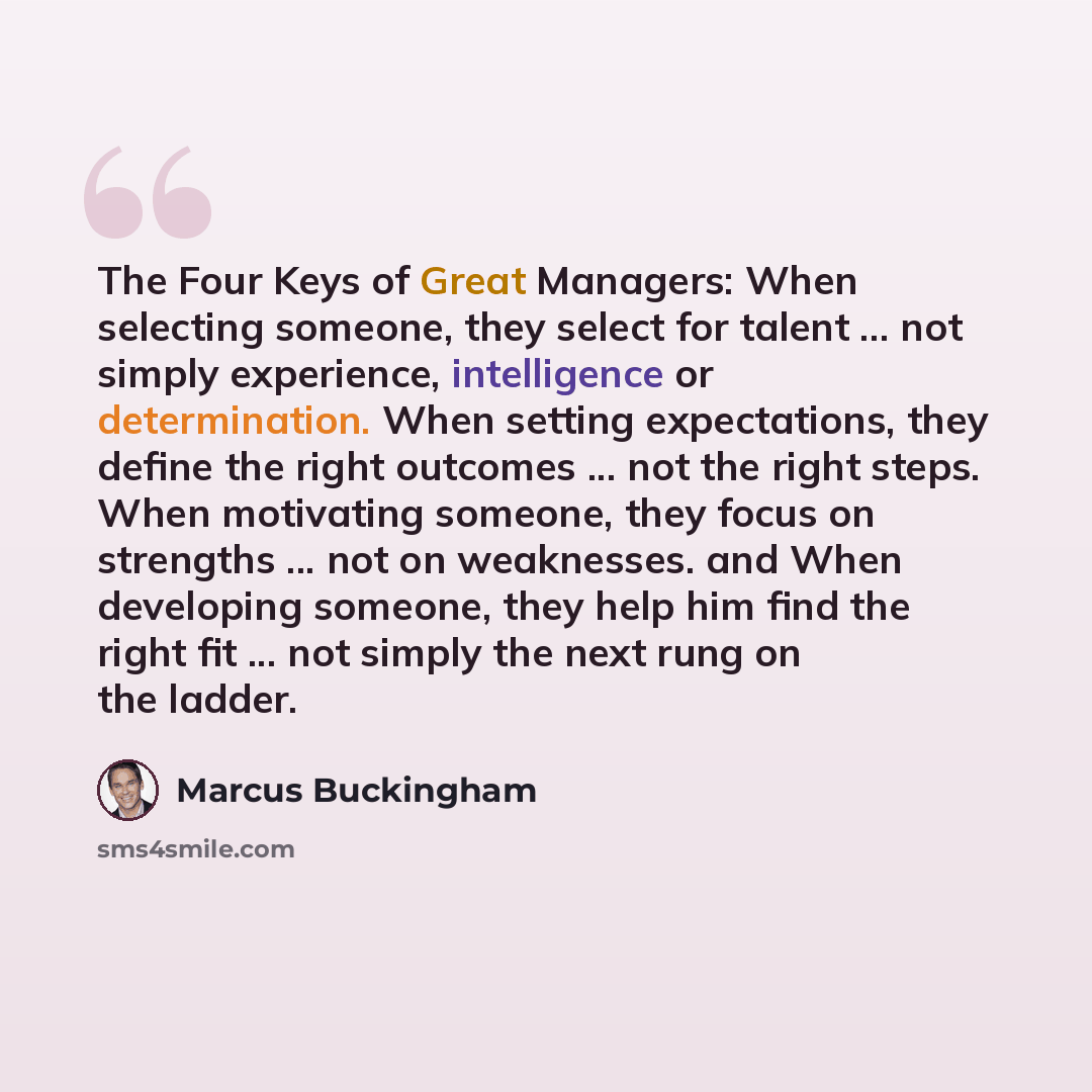 “The Four Keys of Great Managers: When selecting someone, they select for talent ... not simply experience, intelligence or determination. When setting expectations, they define the right outcomes ... not the right steps. When motivating someone, they focus on strengths ... not on weaknesses. and…” quote by Marcus Buckingham