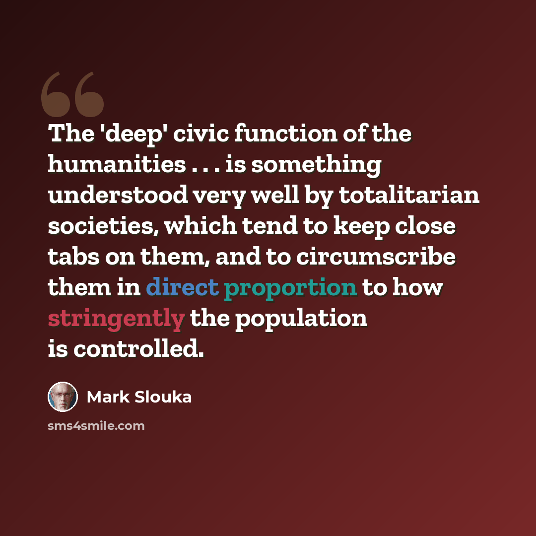 “The 'deep' civic function of the humanities . . . is something understood very well by totalitarian societies, which tend to keep close tabs on them, and to circumscribe them in direct proportion to how stringently the population is controlled.” quote by Mark Slouka
