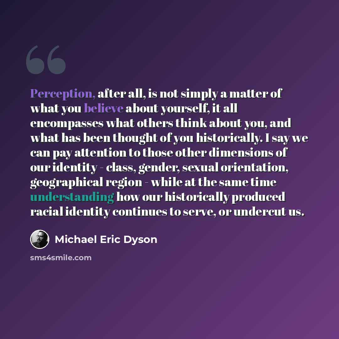 “Perception, after all, is not simply a matter of what you believe about yourself, it all encompasses what others think about you, and what has been thought of you historically. I say we can pay attention to those other dimensions of our identity - class, gender, sexual orientation, geographical…” quote by Michael Eric Dyson