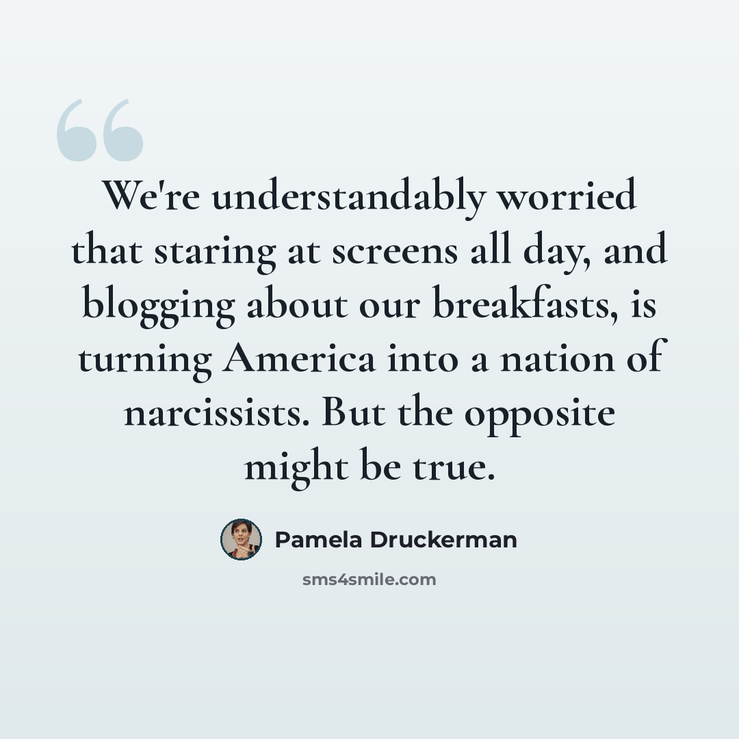 “We're understandably worried that staring at screens all day, and blogging about our breakfasts, is turning America into a nation of narcissists. But the opposite might be true.” quote by Pamela Druckerman