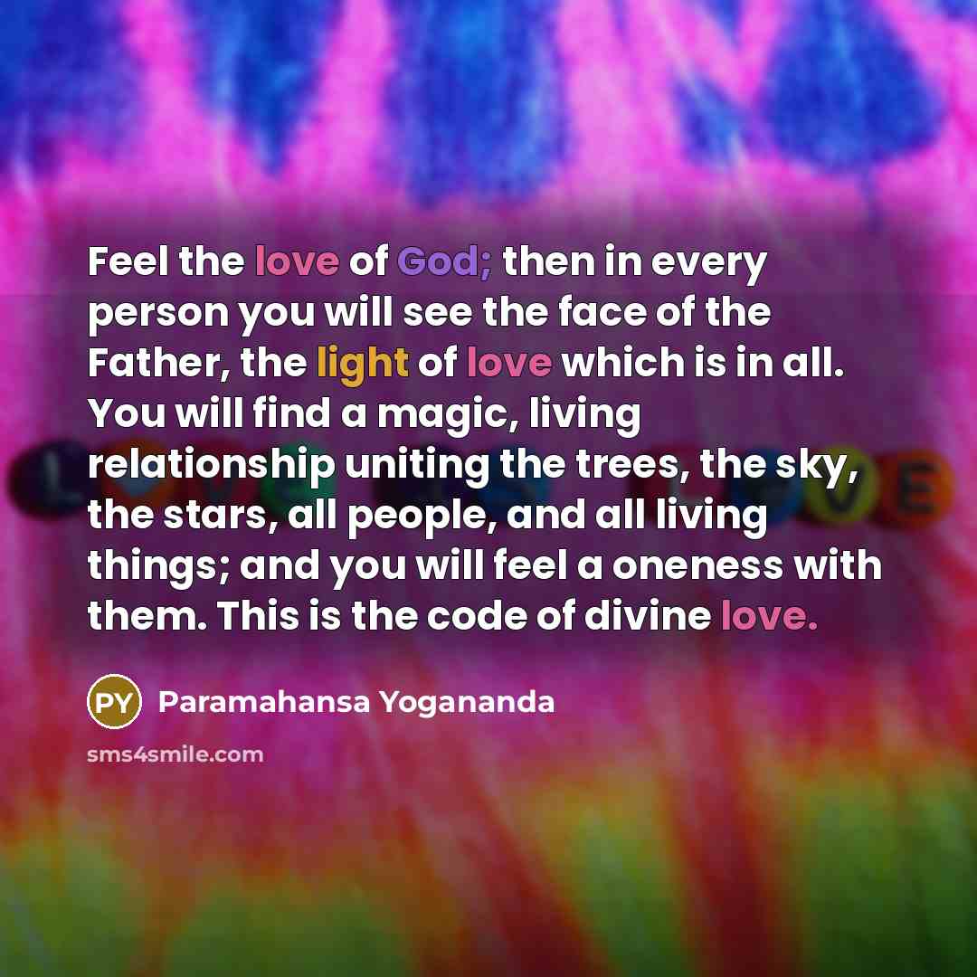 “Feel the love of God; then in every person you will see the face of the Father, the light of love which is in all. You will find a magic, living relationship uniting the trees, the sky, the stars, all people, and all living things; and you will feel a oneness with them. This is the code of divine…” quote by Paramahansa Yogananda