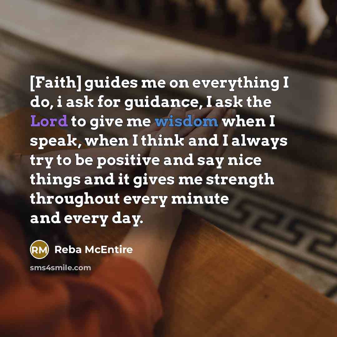 “[Faith] guides me on everything I do, i ask for guidance, I ask the Lord to give me wisdom when I speak, when I think and I always try to be positive and say nice things and it gives me strength throughout every minute and every day.” quote by Reba McEntire