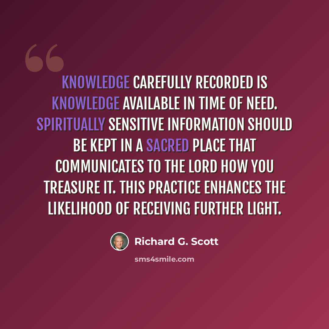 “Knowledge carefully recorded is knowledge available in time of need. Spiritually sensitive information should be kept in a sacred place that communicates to the Lord how you treasure it. This practice enhances the likelihood of receiving further light.” quote by Richard G. Scott