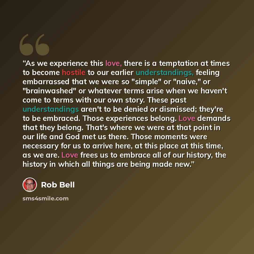 “As we experience this love, there is a temptation at times to become hostile to our earlier understandings, feeling embarrassed that we were so "simple" or "naive," or "brainwashed" or whatever terms arise when we haven't come to terms with our own story. These past understandings aren't to be…” quote by Rob Bell