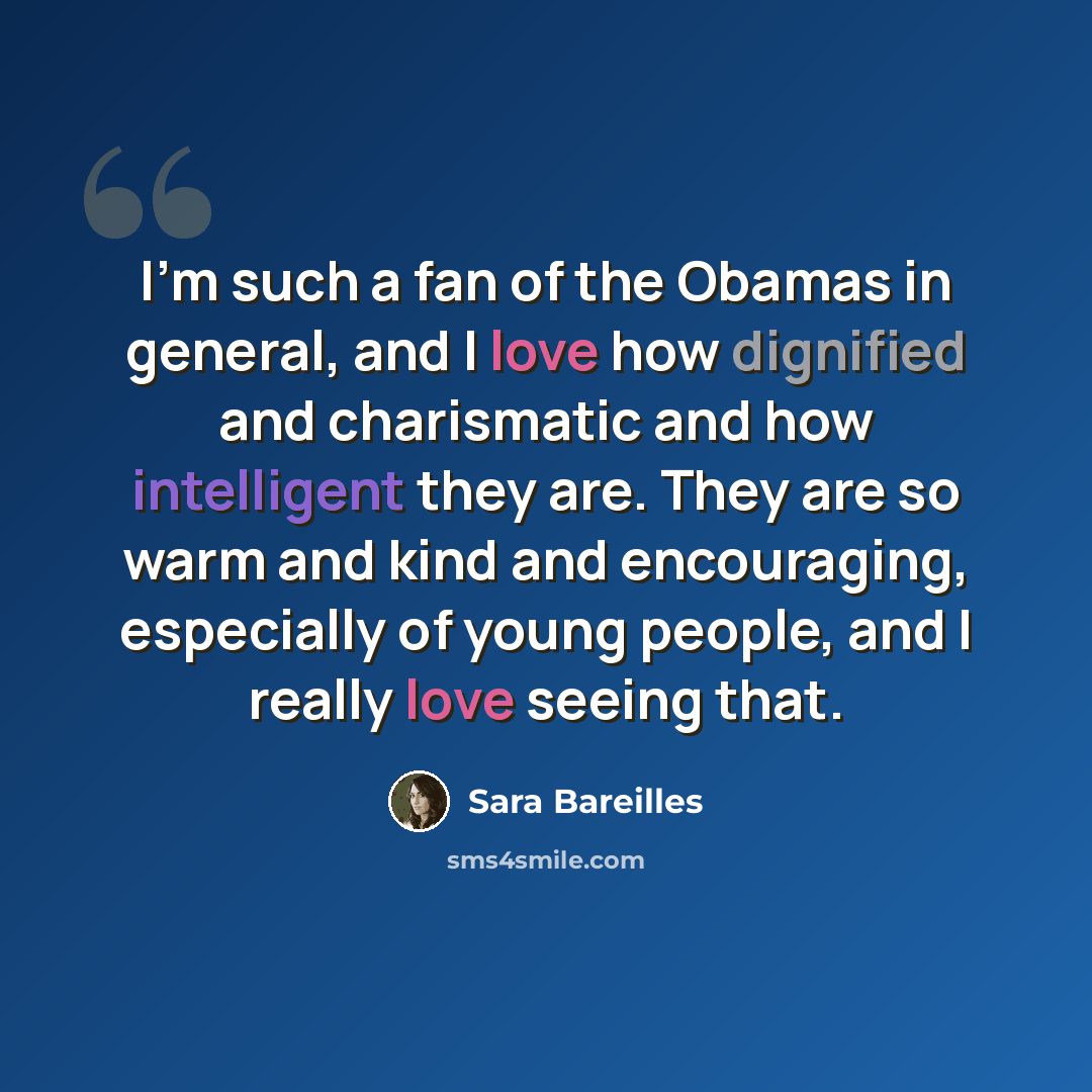 “I'm such a fan of the Obamas in general, and I love how dignified and charismatic and how intelligent they are. They are so warm and kind and encouraging, especially of young people, and I really love seeing that.” quote by Sara Bareilles