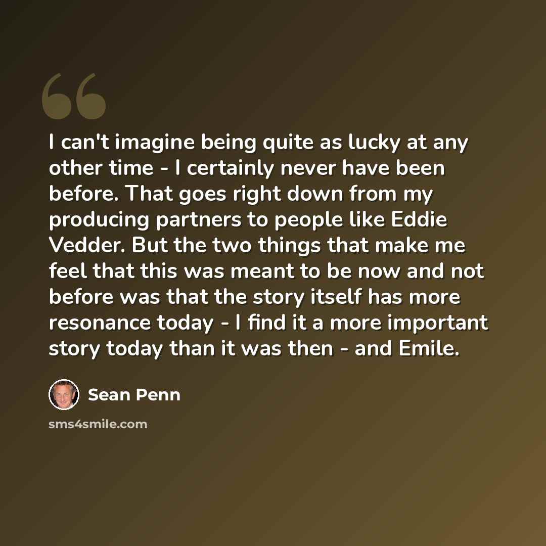 “I can't imagine being quite as lucky at any other time - I certainly never have been before. That goes right down from my producing partners to people like Eddie Vedder. But the two things that make me feel that this was meant to be now and not before was that the story itself has more resonance…” quote by Sean Penn