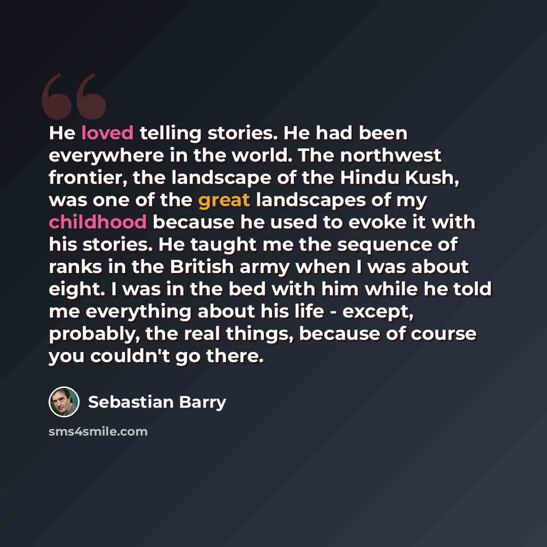 “He loved telling stories. He had been everywhere in the world. The northwest frontier, the landscape of the Hindu Kush, was one of the great landscapes of my childhood because he used to evoke it with his stories. He taught me the sequence of ranks in the British army when I was about eight. I was…” quote by Sebastian Barry