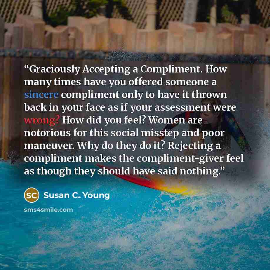 “Graciously Accepting a Compliment. How many times have you offered someone a sincere compliment only to have it thrown back in your face as if your assessment were wrong? How did you feel? Women are notorious for this social misstep and poor maneuver. Why do they do it? Rejecting a compliment…” quote by Susan C. Young