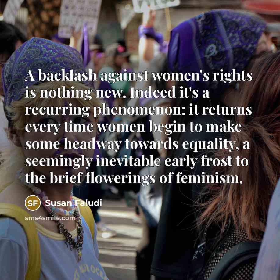“A backlash against women's rights is nothing new. Indeed it's a recurring phenomenon: it returns every time women begin to make some headway towards equality, a seemingly inevitable early frost to the brief flowerings of feminism.” quote by Susan Faludi