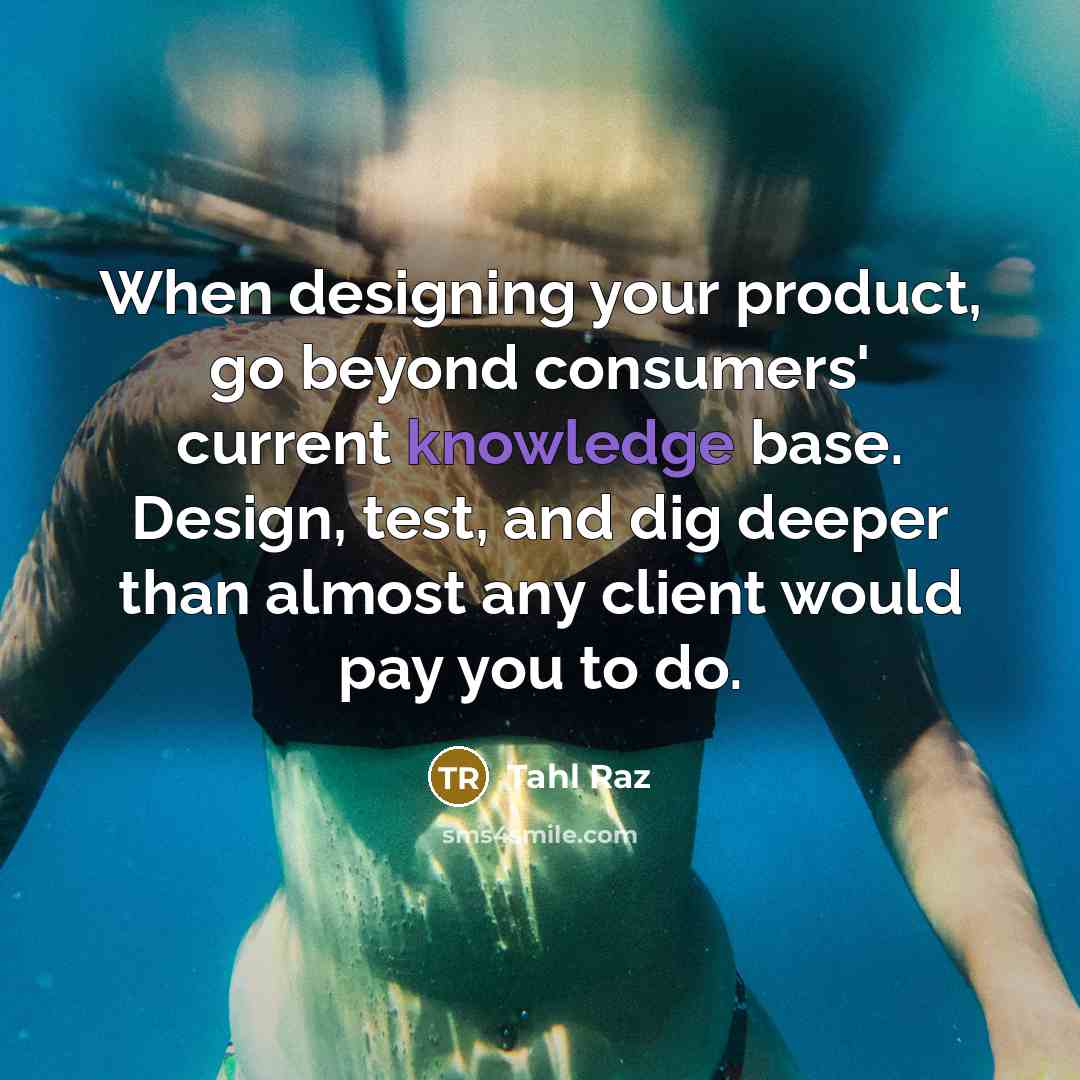 “When designing your product, go beyond consumers' current knowledge base. Design, test, and dig deeper than almost any client would pay you to do.” quote by Tahl Raz