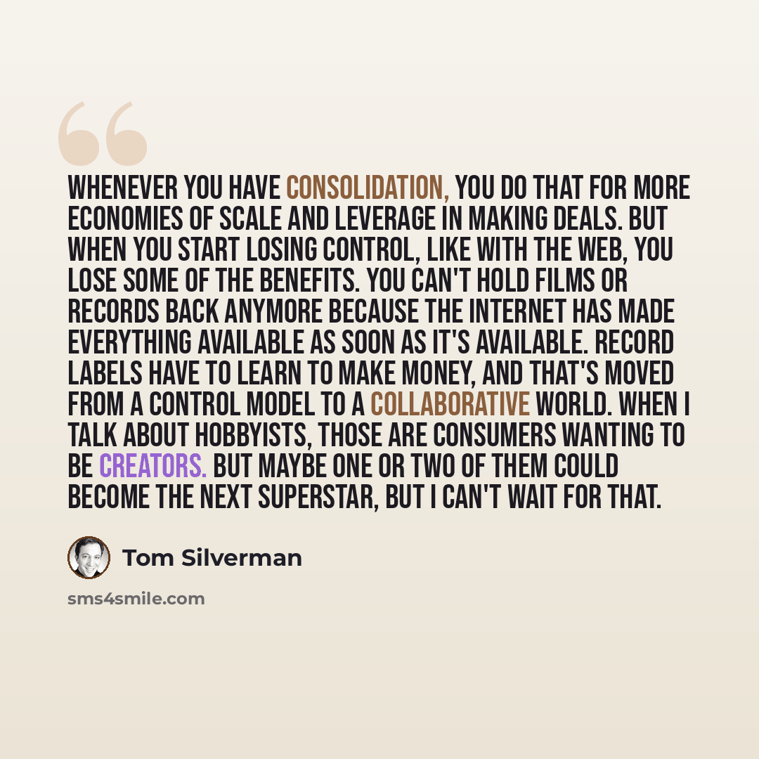“Whenever you have consolidation, you do that for more economies of scale and leverage in making deals. But when you start losing control, like with the web, you lose some of the benefits. You can't hold films or records back anymore because the internet has made everything available as soon as…” quote by Tom Silverman