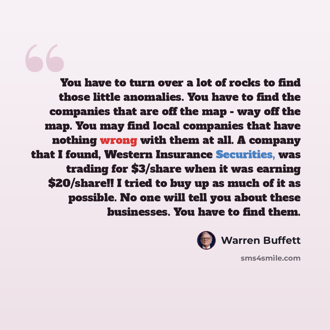 “You have to turn over a lot of rocks to find those little anomalies. You have to find the companies that are off the map - way off the map. You may find local companies that have nothing wrong with them at all. A company that I found, Western Insurance Securities, was trading for $3/share when it…” quote by Warren Buffett