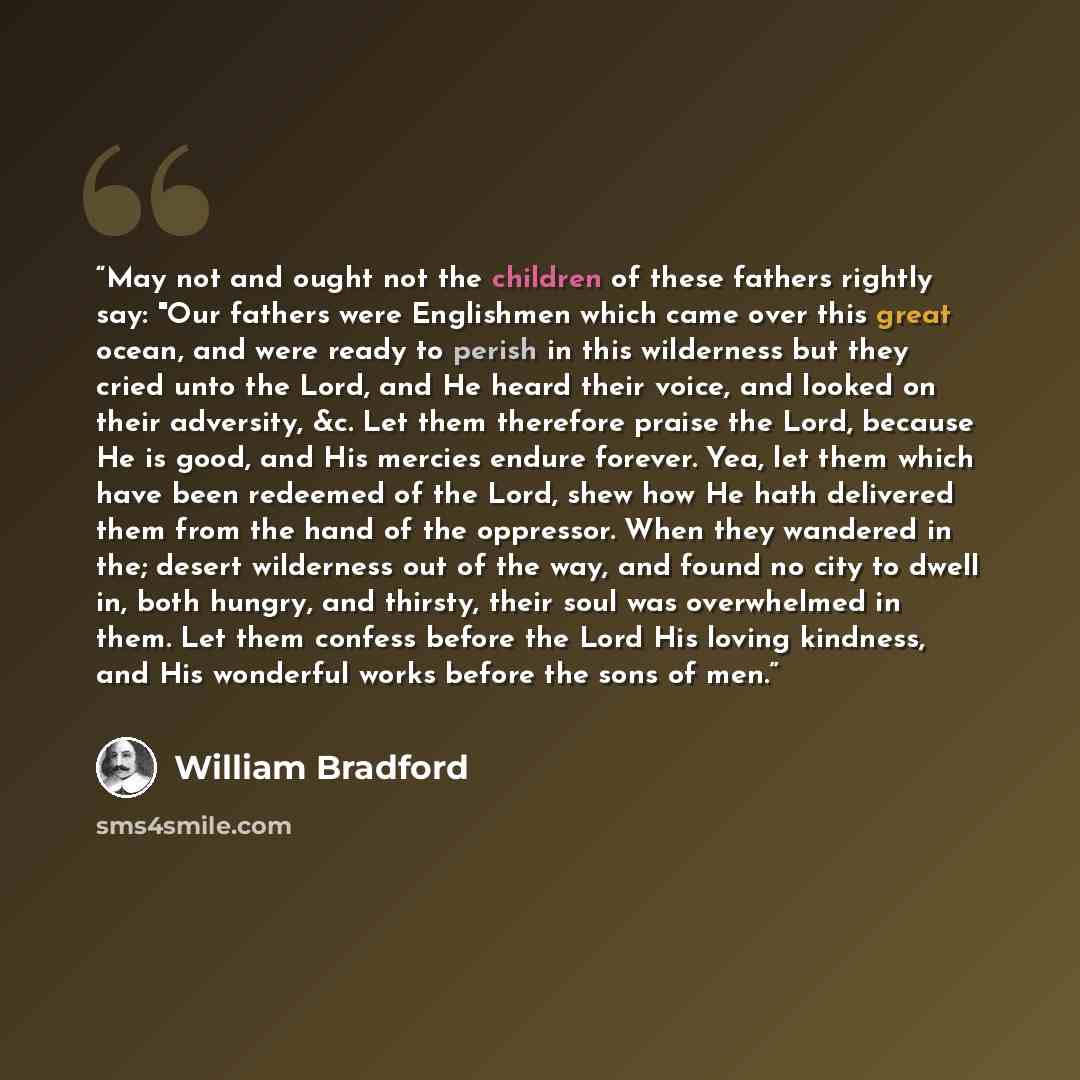 “May not and ought not the children of these fathers rightly say: "Our fathers were Englishmen which came over this great ocean, and were ready to perish in this wilderness but they cried unto the Lord, and He heard their voice, and looked on their adversity, &c. Let them therefore praise the Lord…” quote by William Bradford