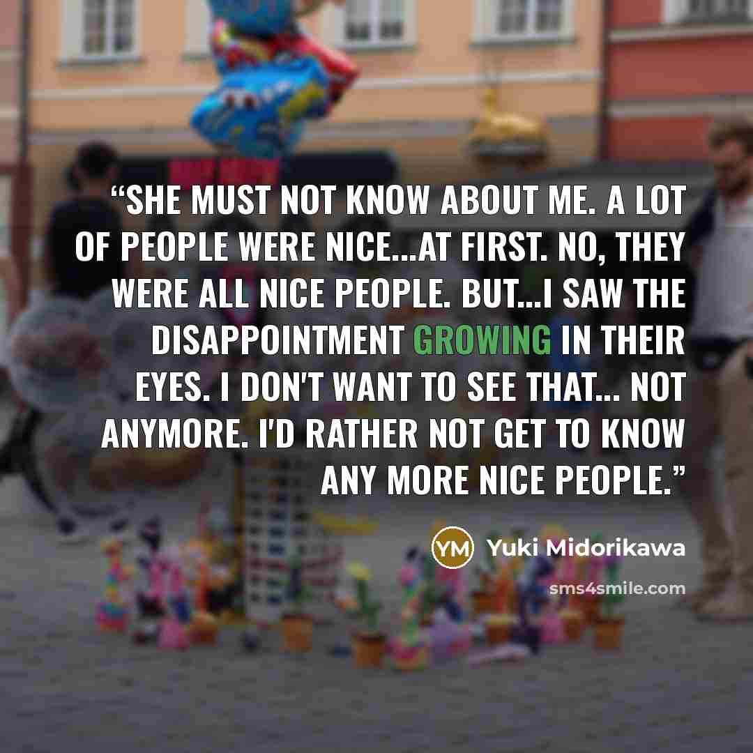 “She must not know about me. A lot of people were nice...at first. No, they were all nice people. But...I saw the disappointment growing in their eyes. I don't want to see that... not anymore. I'd rather not get to know any more nice people.” quote by Yuki Midorikawa
