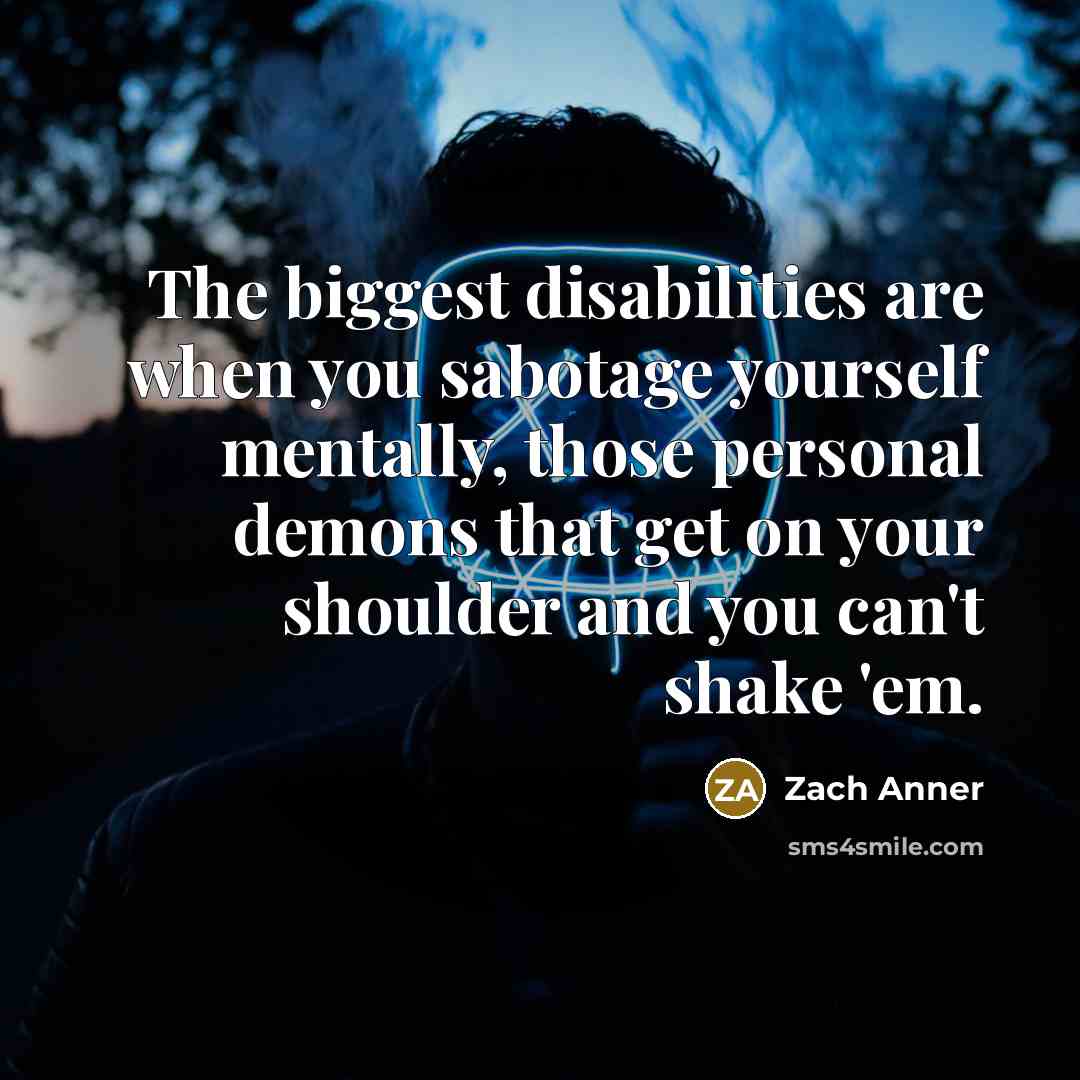 “The biggest disabilities are when you sabotage yourself mentally, those personal demons that get on your shoulder and you can't shake 'em.” quote by Zach Anner