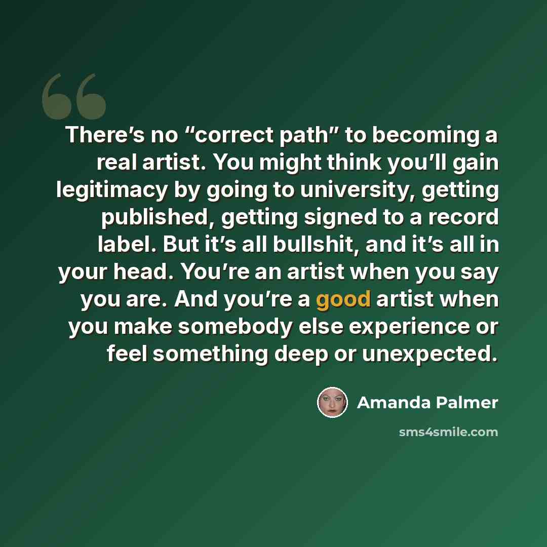 “There’s no “correct path” to becoming a real artist. You might think you’ll gain legitimacy by going to university, getting published, getting signed to a record label. But it’s all bullshit, and it’s all in your head. You’re an artist when you say you are. And you’re a good artist when you make…” quote by Amanda Palmer