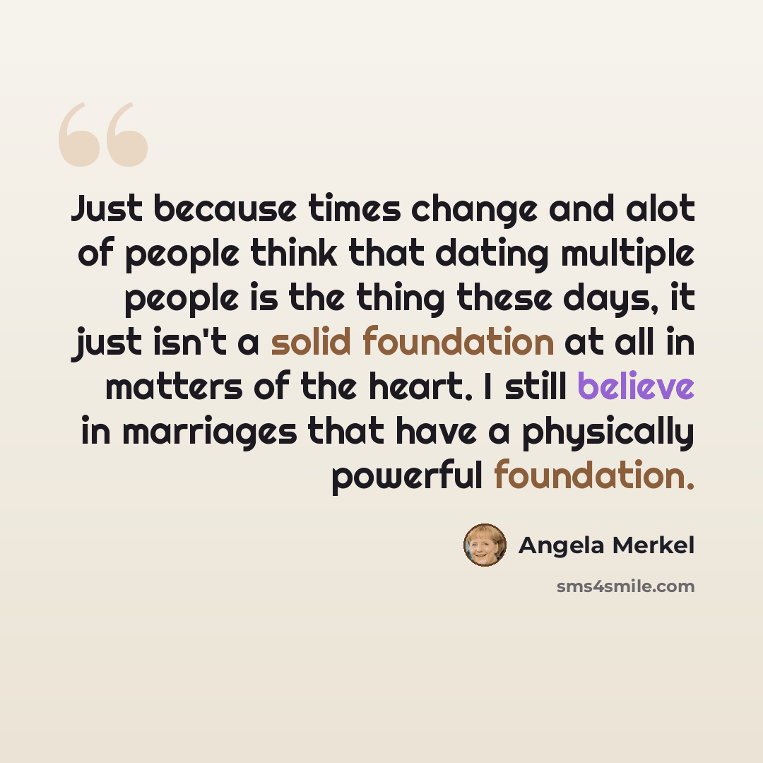 “Just because times change and alot of people think that dating multiple people is the thing these days, it just isn't a solid foundation at all in matters of the heart. I still believe in marriages that have a physically powerful foundation.” quote by Angela Merkel