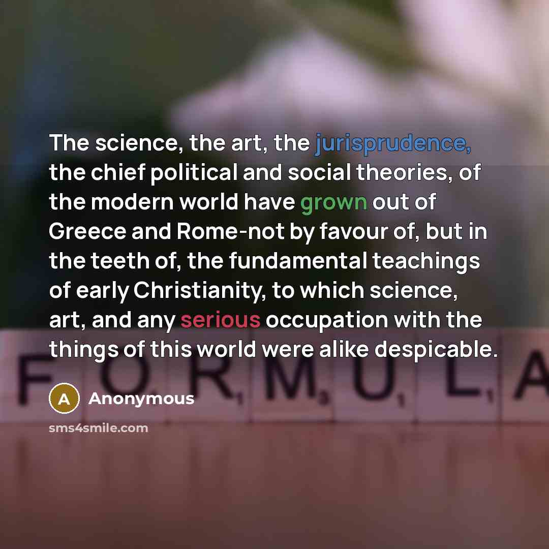 “The science, the art, the jurisprudence, the chief political and social theories, of the modern world have grown out of Greece and Rome-not by favour of, but in the teeth of, the fundamental teachings of early Christianity, to which science, art, and any serious occupation with the things of this…” quote by Anonymous