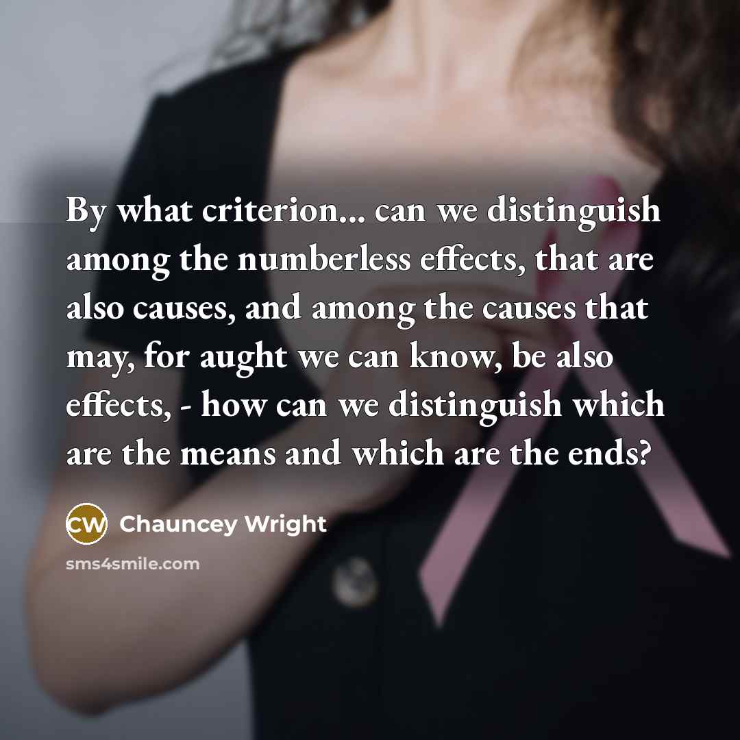 “By what criterion... can we distinguish among the numberless effects, that are also causes, and among the causes that may, for aught we can know, be also effects, - how can we distinguish which are the means and which are the ends?” quote by Chauncey Wright