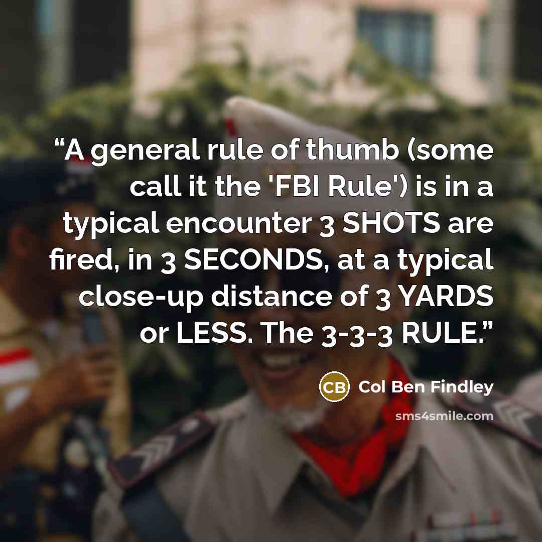 “A general rule of thumb (some call it the 'FBI Rule') is in a typical encounter 3 SHOTS are fired, in 3 SECONDS, at a typical close-up distance of 3 YARDS or LESS. The 3-3-3 RULE.” quote by Col Ben Findley