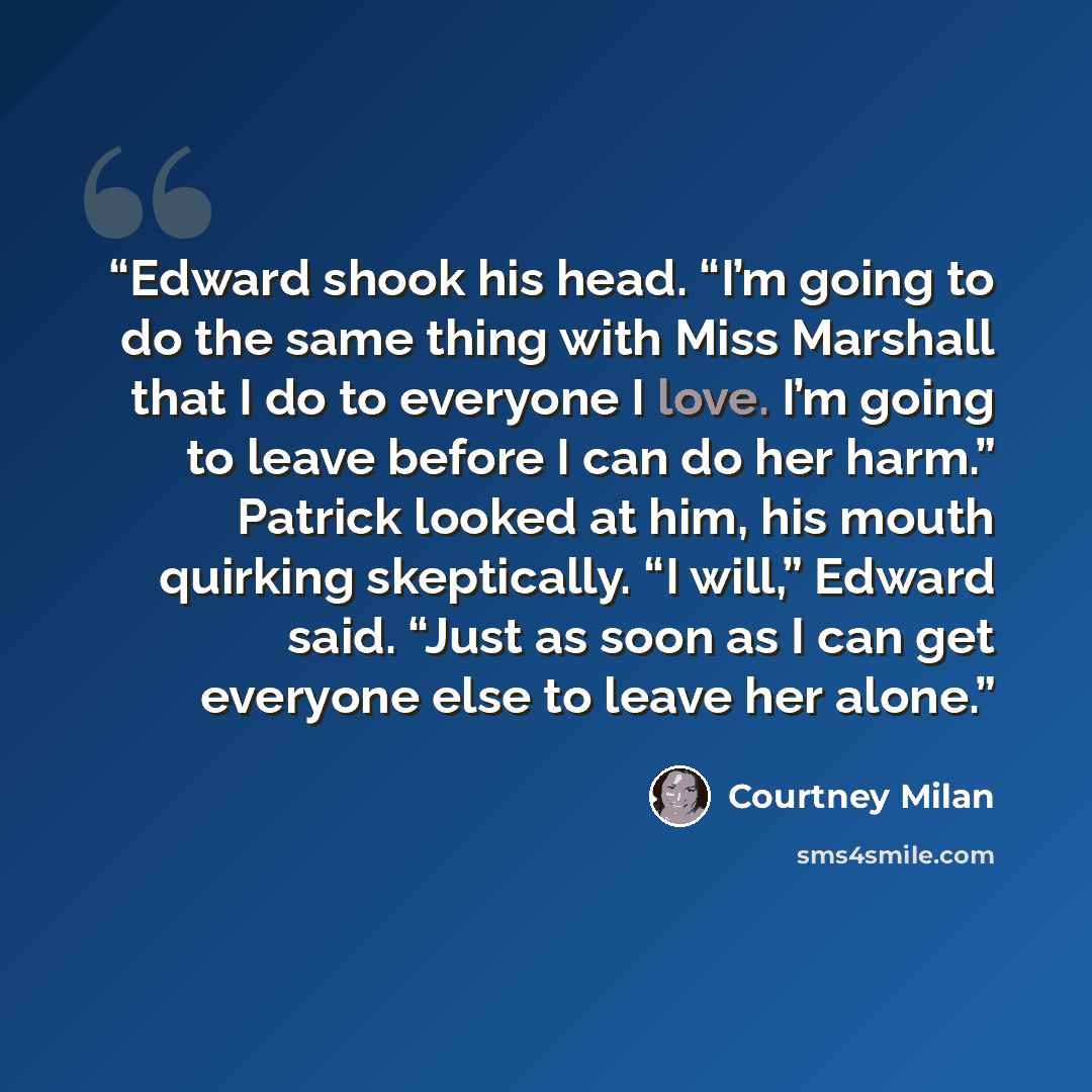 “Edward shook his head. “I’m going to do the same thing with Miss Marshall that I do to everyone I love. I’m going to leave before I can do her harm.” Patrick looked at him, his mouth quirking skeptically. “I will,” Edward said. “Just as soon as I can get everyone else to leave her alone.” quote by Courtney Milan