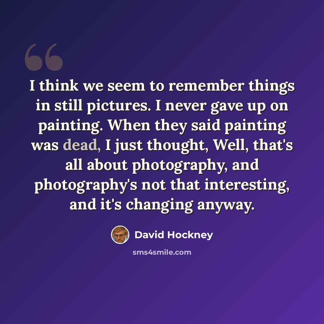 “I think we seem to remember things in still pictures. I never gave up on painting. When they said painting was dead, I just thought, Well, that's all about photography, and photography's not that interesting, and it's changing anyway.” quote by David Hockney