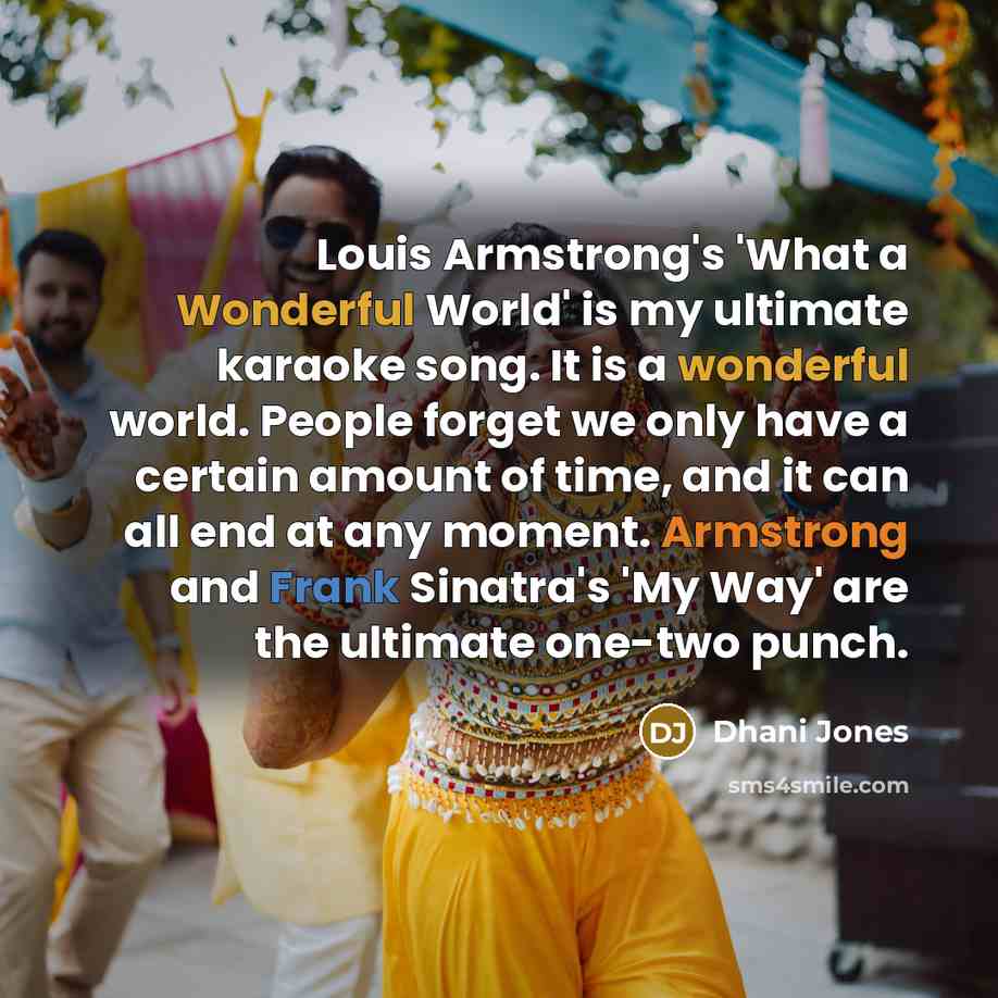 “Louis Armstrong's 'What a Wonderful World' is my ultimate karaoke song. It is a wonderful world. People forget we only have a certain amount of time, and it can all end at any moment. Armstrong and Frank Sinatra's 'My Way' are the ultimate one-two punch.” quote by Dhani Jones