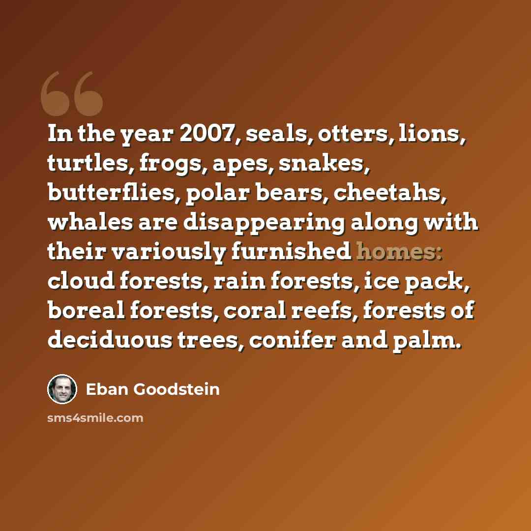 “In the year 2007, seals, otters, lions, turtles, frogs, apes, snakes, butterflies, polar bears, cheetahs, whales are disappearing along with their variously furnished homes: cloud forests, rain forests, ice pack, boreal forests, coral reefs, forests of deciduous trees, conifer and palm.” quote by Eban Goodstein